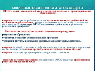 КЛЮЧЕВЫЕ ОСОБЕННОСТИ ФГОС ОБЩЕГО
ОБРАЗОВАНИЯФГОС - качественно новый этап в развитии подходов к проектированию
образования:
•впервые стандарт разрабатывается как целостная система требований ко
всей системе образования страны, а не только к предметному содержанию
образования. В структуру ФГОС включены требования к условиям
реализации программ
• В отличие от стандартов первого поколения нормируются:
•результатырезультаты образованияобразования
•структураструктура основных образовательных программосновных образовательных программ
•условия и ресурсыусловия и ресурсы реализации основных образовательных программреализации основных образовательных программ
•впервые основой и условием эффективного внедрения стандарта в реальную
жизнь должна стать новая организационно-экономическая модель
•впервые стандарт предусматривает внеурочную занятость
• впервые системообразующим компонентом ФГОС являются требования к
результатам освоения ООП
ФГОС - качественно новый этап в развитии подходов к проектированию
образования:
•впервые стандарт разрабатывается как целостная система требований ко
всей системе образования страны, а не только к предметному содержанию
образования. В структуру ФГОС включены требования к условиям
реализации программ
• В отличие от стандартов первого поколения нормируются:
•результатырезультаты образованияобразования
•структураструктура основных образовательных программосновных образовательных программ
•условия и ресурсыусловия и ресурсы реализации основных образовательных программреализации основных образовательных программ
•впервые основой и условием эффективного внедрения стандарта в реальную
жизнь должна стать новая организационно-экономическая модель
•впервые стандарт предусматривает внеурочную занятость
• впервые системообразующим компонентом ФГОС являются требования к
результатам освоения ООП 9
 