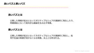 良いバズと悪いバズ
良いバズとは
MASH.inc alright received
公開した情報が起点となってポジティブなシェアが連鎖的に発生したり、
問題提起となって前向きな議論を生み出す現象。
悪いバズとは
公開した情報が起点となってネガティブなシェアが連鎖的に発生し、批
判や反論の制御が効かなくなる現象。炎上とも呼ばれる。
 