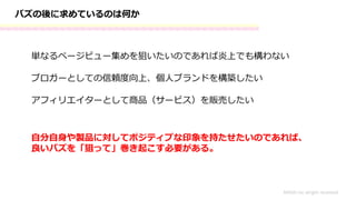 バズの後に求めているのは何か
単なるページビュー集めを狙いたいのであれば炎上でも構わない
MASH.inc alright received
ブロガーとしての信頼度向上、個人ブランドを構築したい
アフィリエイターとして商品（サービス）を販売したい
自分自身や製品に対してポジティブな印象を持たせたいのであれば、
良いバズを「狙って」巻き起こす必要がある。
 
