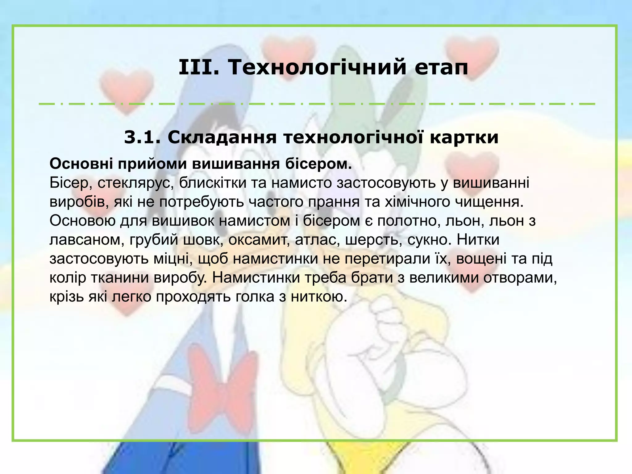 ІІІ. Технологічний етап
3.1. Складання технологічної картки
Основні прийоми вишивання бісером.
Бісер, стеклярус, блискітки та намисто застосовують у вишиванні
виробів, які не потребують частого прання та хімічного чищення.
Основою для вишивок намистом і бісером є полотно, льон, льон з
лавсаном, грубий шовк, оксамит, атлас, шерсть, сукно. Нитки
застосовують міцні, щоб намистинки не перетирали їх, вощені та під
колір тканини виробу. Намистинки треба брати з великими отворами,
крізь які легко проходять голка з ниткою.
 