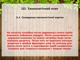 ІІІ. Технологічний етап
3.1. Складання технологічної картки
На початку потрібно кусок деревини,з якого треба
випиляти лобзиком квадрат. Потім намалювати на
деревині малюнок по якому потрібно буде потім
вирізати дощечку. Після того як вирізали контури
дощечки я зробив фрезером узор по контуру для
краси,після цього я зашліфував виріб наждачним
папером для гладкості,покрасив і покрив лаком.
 