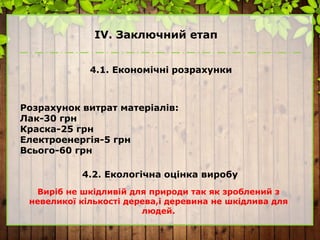 ІV. Заключний етап
4.1. Економічні розрахунки
Розрахунок витрат матеріалів:
Лак-30 грн
Краска-25 грн
Електроенергія-5 грн
Всього-60 грн
4.2. Екологічна оцінка виробу
Виріб не шкідливій для природи так як зроблений з
невеликої кількості дерева,і деревина не шкідлива для
людей.
 
