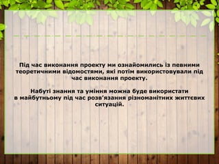 Під час виконання проекту ми ознайомились із певними
теоретичними відомостями, які потім використовували під
час виконання проекту.
Набуті знання та уміння можна буде використати
в майбутньому під час розв’язання різноманітних життєвих
ситуацій.
 