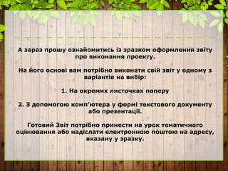 А зараз прошу ознайомитись із зразком оформлення звіту
про виконання проекту.
На його основі вам потрібно виконати свій звіт у одному з
варіантів на вибір:
1. На окремих листочках паперу
2. З допомогою комп’ютера у формі текстового документу
або презентації.
Готовий Звіт потрібно принести на урок тематичного
оцінювання або надіслати електронною поштою на адресу,
вказану у зразку.
 