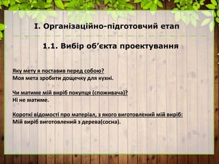 І. Організаційно-підготовчий етап
1.1. Вибір об’єкта проектування
Яку мету я поставив перед собою?
Моя мета зробити дощечку для кухні.
Чи матиме мій виріб покупця (споживача)?
Ні не матиме.
Короткі відомості про матеріал, з якого виготовлений мій виріб:
Мій виріб виготовлений з дерева(сосна).
 