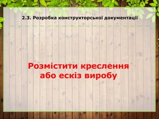 2.3. Розробка конструкторської документації
Розмістити креслення
або ескіз виробу
 