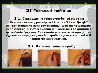 ІІІ. Технологічний етап
3.1. Складання технологічної картки
Зв’язала основу розміром 16см. на 21 см. До цієї
основи пришила захисну тканину, щоб не пошкодити
скло окулярів. Потім склала в 3 частини і закріпила з
двох боків ґудзики. І останнім етапом моєї праці став
ґудзик на середині, який я зробила для того, щоб мій
чохол міг закриватися.
 