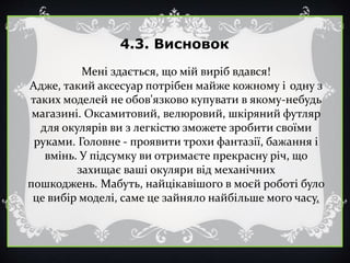 4.3. Висновок
Мені здається, що мій виріб вдався!
Адже, такий аксесуар потрібен майже кожному і одну з
таких моделей не обов'язково купувати в якому-небудь
магазині. Оксамитовий, велюровий, шкіряний футляр
для окулярів ви з легкістю зможете зробити своїми
руками. Головне - проявити трохи фантазії, бажання і
вмінь. У підсумку ви отримаєте прекрасну річ, що
захищає ваші окуляри від механічних
пошкоджень. Мабуть, найцікавішого в моєй роботі було
це вибір моделі, саме це зайняло найбільше мого часу.
 