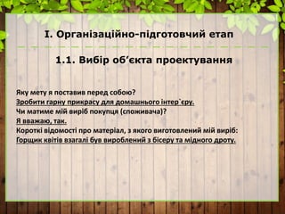 І. Організаційно-підготовчий етап
1.1. Вибір об’єкта проектування
Яку мету я поставив перед собою?
Зробити гарну прикрасу для домашнього інтер`єру.
Чи матиме мій виріб покупця (споживача)?
Я вважаю, так.
Короткі відомості про матеріал, з якого виготовлений мій виріб:
Горщик квітів взагалі був вироблений з бісеру та мідного дроту.
 