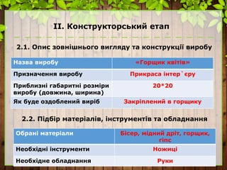 ІІ. Конструкторський етап
2.1. Опис зовнішнього вигляду та конструкції виробу
Назва виробу «Горщик квітів»
Призначення виробу Прикраса інтер`єру
Приблизні габаритні розміри
виробу (довжина, ширина)
20*20
Як буде оздоблений виріб Закріплений в горщику
2.2. Підбір матеріалів, інструментів та обладнання
Обрані матеріали Бісер, мідний дріт, горщик,
гіпс
Необхідні інструменти Ножиці
Необхідне обладнання Руки
 