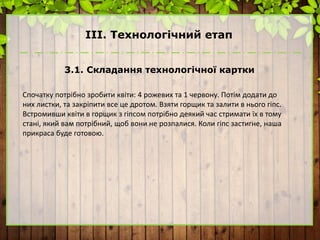 ІІІ. Технологічний етап
3.1. Складання технологічної картки
Спочатку потрібно зробити квіти: 4 рожевих та 1 червону. Потім додати до
них листки, та закріпити все це дротом. Взяти горщик та залити в нього гіпс.
Встромивши квіти в горщик з гіпсом потрібно деякий час стримати їх в тому
стані, який вам потрібний, щоб вони не розпалися. Коли гіпс застигне, наша
прикраса буде готовою.
 