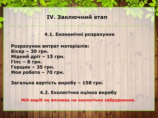 ІV. Заключний етап
4.1. Економічні розрахунки
Розрахунок витрат матеріалів:
Бісер – 30 грн.
Мідний дріт – 15 грн.
Гіпс – 8 грн.
Горщик – 35 грн.
Моя робота – 70 грн.
Загальна вартість виробу – 158 грн.
4.2. Екологічна оцінка виробу
Мій виріб не впливає на екологічне забруднення.
 