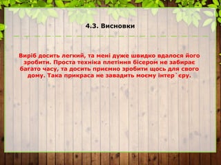 4.3. Висновки
Виріб досить легкий, та мені дуже швидко вдалося його
зробити. Проста техніка плетіння бісером не забирає
багато часу, та досить приємно зробити щось для свого
дому. Така прикраса не завадить моєму інтер`єру.
 