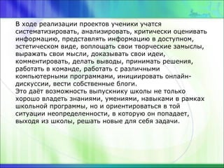 В ходе реализации проектов ученики учатся
систематизировать, анализировать, критически оценивать
информацию, представлять информацию в доступном,
эстетическом виде, воплощать свои творческие замыслы,
выражать свои мысли, доказывать свои идеи,
комментировать, делать выводы, принимать решения,
работать в команде, работать с различными
компьютерными программами, инициировать онлайн-
дискуссии, вести собственные блоги.
Это даёт возможность выпускнику школы не только
хорошо владеть знаниями, умениями, навыками в рамках
школьной программы, но и ориентироваться в той
ситуации неопределенности, в которую он попадает,
выходя из школы, решать новые для себя задачи.
 