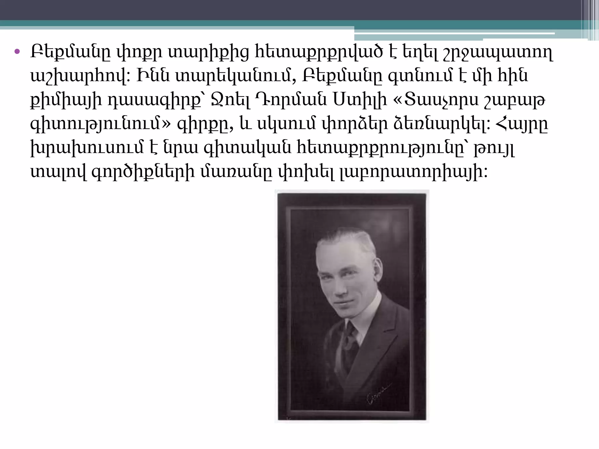 • Բեքմանը փոքր տարիքից հետաքրքրված է եղել շրջապատող
աշխարհով։ Ինն տարեկանում, Բեքմանը գտնում է մի հին
քիմիայի դասագիրք՝ Ջոել Դորման Ստիլի «Տասչորս շաբաթ
գիտությունում» գիրքը, և սկսում փորձեր ձեռնարկել։ Հայրը
խրախուսում է նրա գիտական հետաքրքրությունը՝ թույլ
տալով գործիքների մառանը փոխել լաբորատորիայի։
 