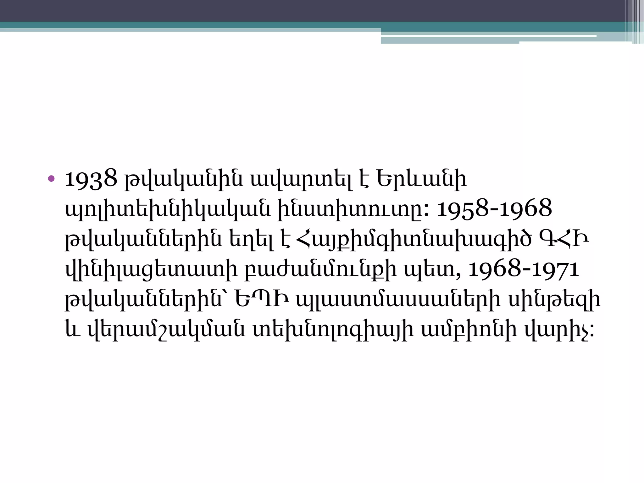 • 1938 թվականին ավարտել է Երևանի
պոլիտեխնիկական ինստիտուտը: 1958-1968
թվականներին եղել է Հայքիմգիտնախագիծ ԳՀԻ
վինիլացետատի բաժանմունքի պետ, 1968-1971
թվականներին՝ ԵՊԻ պլաստմասսաների սինթեզի
և վերամշակման տեխնոլոգիայի ամբիոնի վարիչ։
 