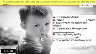 Σελ.58
α. Ὁ Ἀριστείδης δίκαιος __________.
β. Ἰατρὸς ______________ ἄτεχνος
(= χωρίς γνώση της τέχνης του,
αδαής).
γ. Ἡ μήτηρ καὶ ἡ θυγάτηρ καλαὶ
______________ .
δ. Ἐγὼ σύμβουλος ἀγαθὸς
______________ ὑμῖν.
ε. Ὁ δὲ τρόπος τῆς ὀρχήσεως οὗτος
______________ .
 