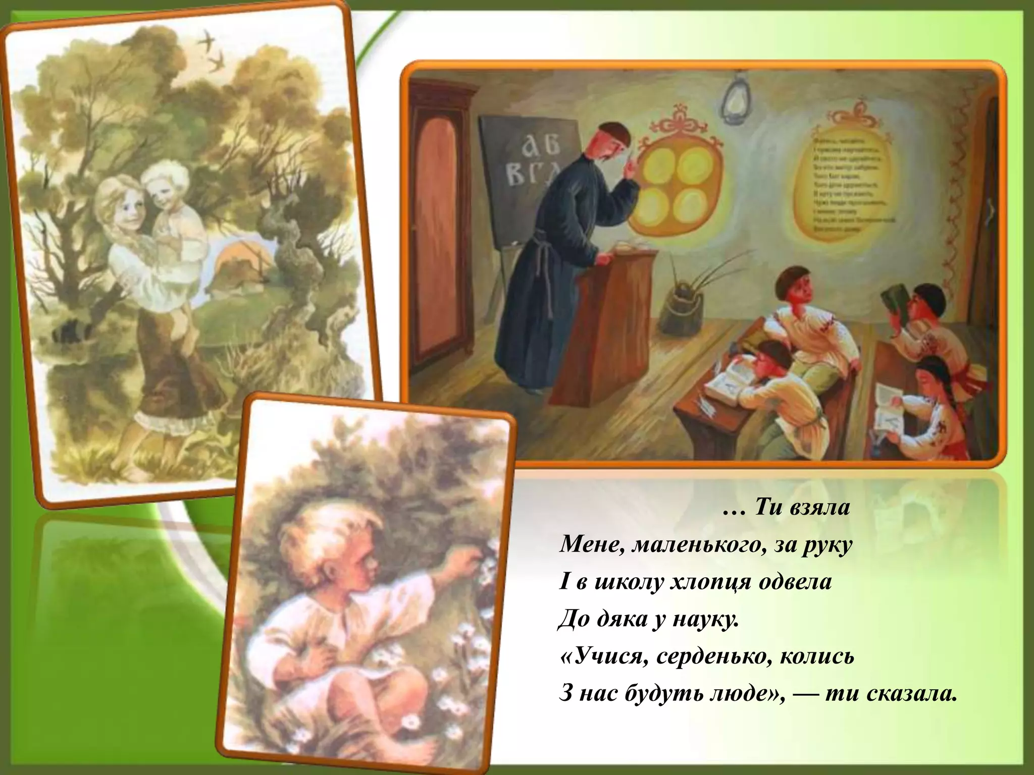 … Ти взяла
Мене, маленького, за руку
І в школу хлопця одвела
До дяка у науку.
«Учися, серденько, колись
З нас будуть люде», — ти сказала.
 