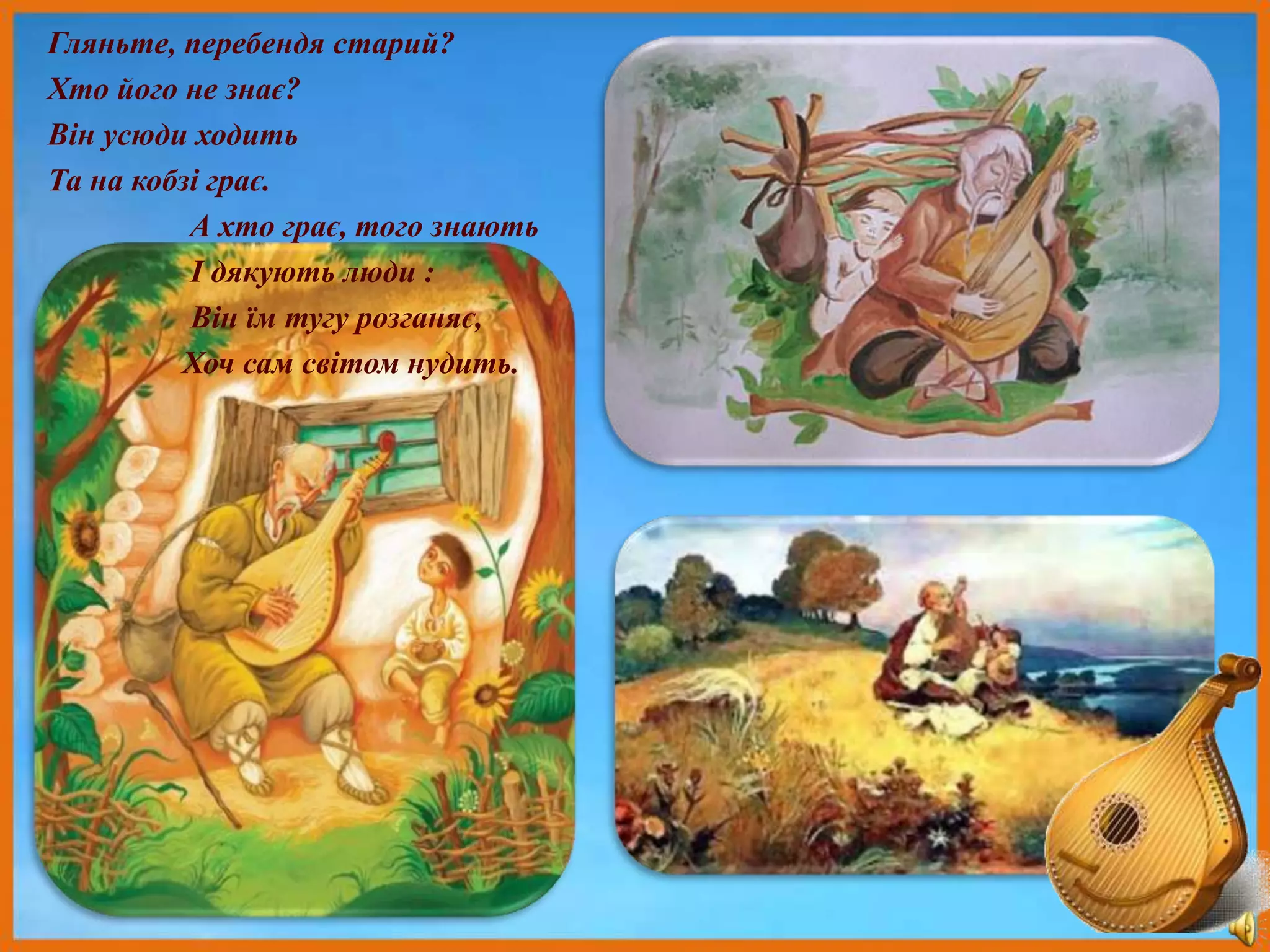 Гляньте, перебендя старий?
Хто його не знає?
Він усюди ходить
Та на кобзі грає.
А хто грає, того знають
І дякують люди :
Він їм тугу розганяє,
Хоч сам світом нудить.
 