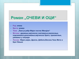 Роман „ОЧЕВИ И ОЦИ“
 Род: епика
 Врста: роман
 Тема: „Како је риђи Мајкл постао Михајло“
 Мотиви: дружење,мајчинска знатижеља,хвалисање,
подсмевање,доказивање,мајчинска брига, прихватање,
уживање у награди
 Ликови: Мајкл,мајка, Драган, Дебели,Високи,Чика Мита и
брат Вањек
 