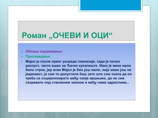 Роман „ОЧЕВИ И ОЦИ“
 Облици изражавања:
 Приповедање:
 Мајкл је после првог разреда гимназије, када је почео
распуст, често ишао на Ђачко купалиште. Иако је мене мало
било страх, јер ипак Мајкл је био још мали, није имао још ни
једанаест, ја сам то допустила баш зато што сам знала да он
треба се социјализирати међу своје вршњаке, да не сме
сазревати под стакленим звоном и међу нама одраслима...
 