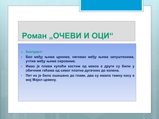 Роман „ОЧЕВИ И ОЦИ“
 Контраст:
 Бео међу њима црнима, негован међу њима запуштенима,
учтив међу њима сировима.
 Имао је плави купаћи костим од макоа а други су били у
обичним гаћама од сивог платна дугачких до колена.
 Пет их је било ошишано до главе, два су имала тамну косу а
мој Мајкл црвену.
 