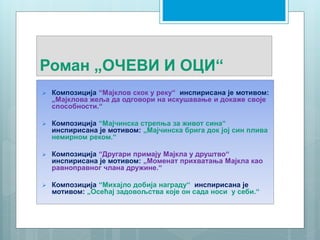Роман „ОЧЕВИ И ОЦИ“
 Композиција “Мајклов скок у реку“ инспирисана је мотивом:
„Мајклова жеља да одговори на искушавање и докаже своје
способности.“
 Композиција “Мајчинска стрепња за живот сина“
инспирисана је мотивом: „Mајчинскa бригa док јој син плива
немирном реком.“
 Композиција “Другари примају Мајкла у друштво“
инспирисана је мотивом: „Моменат прихватања Мајкла као
равноправног члана дружине.“
 Композиција “Михајло добија награду“ инспирисана је
мотивом: „Oсећај задовољства које он сада носи у себи.“
 
