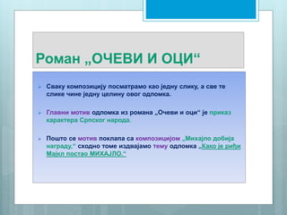 Роман „ОЧЕВИ И ОЦИ“
 Сваку композицију посматрамо као једну слику, а све те
слике чине једну целину овог одломка.
 Главни мотив одломка из романа „Очеви и оци“ је приказ
карактера Српског народа.
 Пошто се мотив поклапа са композицијом „Михајло добија
награду,“ сходно томе издвајамо тему одломка „Како је риђи
Мајкл постао МИХАЈЛО.“
 
