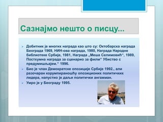 Сазнајмо нешто о писцу...
 Добитник је многих награда као што су: Октобарска награда
Београда 1969, НИН-ова награда, 1980, Награда Народне
библиотеке Србије, 1981, Награда „Меша Селимовић“, 1989,
Постхумна награда за сценарио за филм“ Убиство с
предумишљајем.“ 1996.
 Био је члан Демократске опозиције Србије 1992., али
разочаран корумпираношћу опозиционих политичких
лидера, напустио је даљи политички ангажман.
 Умро је у Београду 1995.
 