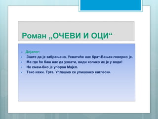 Роман „ОЧЕВИ И ОЦИ“
 Дијалог:
 Знате да је забрањено. Ухватиће нас брат-Вањек-говорио је.
 Ма где ће баш нас да ухвати, види колико их је у води!
 Не смем-био је упоран Мајкл.
 Тако кажи. Трта. Уплашио се упишанко енглески.
 