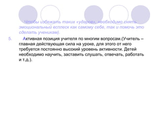 Чтобы избежать таких «ударов», необходимо снять
эмоциональный всплеск как самому себе, так и помочь это
сделать ученикам).
5. Активная позиция учителя по многим вопросам.(Учитель –
главная действующая сила на уроке, для этого от него
требуется постоянно высокий уровень активности. Детей
необходимо научить, заставить слушать, отвечать, работать
и т.д.).
 