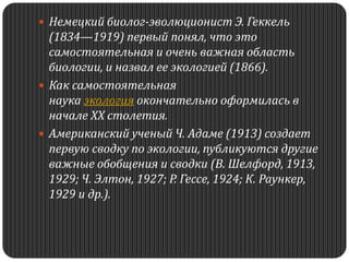  Немецкий биолог-эволюционист Э. Геккель
(1834—1919) первый понял, что это
самостоятельная и очень важная область
биологии, и назвал ее экологией (1866).
 Как самостоятельная
наука экология окончательно оформилась в
начале XX столетия.
 Американский ученый Ч. Адаме (1913) создает
первую сводку по экологии, публикуются другие
важные обобщения и сводки (В. Шелфорд, 1913,
1929; Ч. Элтон, 1927; Р. Гессе, 1924; К. Раункер,
1929 и др.).
 
