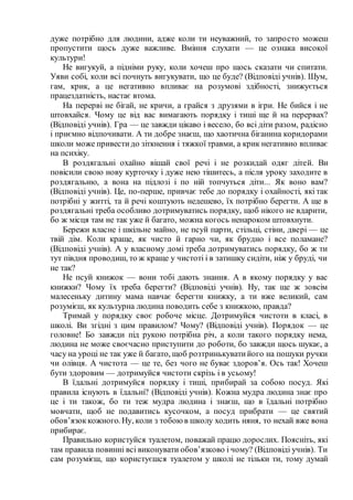 дуже потрібно для людини, адже коли ти неуважний, то запросто можеш
пропустити щось дуже важливе. Вміння слухати — це ознака високої
культури!
Не вигукуй, а підніми руку, коли хочеш про щось сказати чи спитати.
Уяви собі, коли всі почнуть вигукувати, що це буде? (Відповіді учнів). Шум,
гам, крик, а це негативно впливає на розумові здібності, знижується
працездатність, настає втома.
На перерві не бігай, не кричи, а грайся з друзями в ігри. Не бийся і не
штовхайся. Чому це від вас вимагають порядку і тиші ще й на перервах?
(Відповіді учнів). Гра — це завжди цікаво і весело, бо всі діти разом, радісно
і приємно відпочивати. А ти добре знаєш, що хаотична біганина коридорами
школи може привестидо зіткнення і тяжкої травми, а крик негативно впливає
на психіку.
В роздягальні охайно вішай свої речі і не розкидай одяг дітей. Ви
повісили свою нову курточку і дуже нею тішитесь, а після уроку заходите в
роздягальню, а вона на підлозі і по ній топчуться діти... Як воно вам?
(Відповіді учнів). Це, по-перше, привчає тебе до порядку і охайності, які так
потрібні у житті, та й речі коштують недешево, їх потрібно берегти. А ще в
роздягальні треба особливо дотримуватись порядку, щоб нікого не вдарити,
бо ж місця там не так уже й багато, можна когось ненароком штовхнути.
Бережи власне і шкільне майно, не псуй парти, стільці, стіни, двері — це
твій дім. Коли краще, як чисто й гарно чи, як брудно і все поламане?
(Відповіді учнів). А у власному домі треба дотримуватись порядку, бо ж ти
тут півдня проводиш, то ж краще у чистоті і в затишку сидіти, ніж у бруді, чи
не так?
Не псуй книжок — вони тобі дають знання. А в якому порядку у вас
книжки? Чому їх треба берегти? (Відповіді учнів). Ну, так ще ж зовсім
малесеньку дитину мама навчає берегти книжку, а ти вже великий, сам
розумієш, як культурна людина поводить себе з книжкою, правда?
Тримай у порядку своє робоче місце. Дотримуйся чистоти в класі, в
школі. Ви згідні з цим правилом? Чому? (Відповіді учнів). Порядок — це
головне! Бо завжди під рукою потрібна річ, а коли такого порядку нема,
людина не може своєчасно приступити до роботи, бо завжди щось шукає, а
часу на уроці не так уже й багато, щоб розтринькуватийого на пошуки ручки
чи олівця. А чистота — це те, без чого не буває здоров’я. Ось так! Хочеш
бути здоровим — дотримуйся чистоти скрізь і в усьому!
В їдальні дотримуйся порядку і тиші, прибирай за собою посуд. Які
правила існують в їдальні? (Відповіді учнів). Кожна мудра людина знає про
це і ти також, бо ти теж мудра людина і знаєш, що в їдальні потрібно
мовчати, щоб не подавитись кусочком, а посуд прибрати — це святий
обов’язоккожного. Ну, коли з тобоюв школу ходить няня, то нехай вже вона
прибирає.
Правильно користуйся туалетом, поважай працю дорослих. Поясніть, які
там правила повинні всі виконувати обов’язково і чому? (Відповіді учнів). Ти
сам розумієш, що користуєшся туалетом у школі не тільки ти, тому думай
 