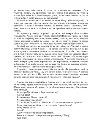 про інших і про себе також. Бо якщо ти та інші погано поводять себе в
туалетній кімнаті, ну, приблизно так, як собачка біля стовпа, то туди не
можна буде зайти із-за антисанітарних умов, які ви там створите. А хіба це
тобі потрібно у твоїй школі, де ти навчаєшся?
Не сідай на підвіконня і не залазь на вікно. Чому? (Відповіді учнів). Це
може трагічно для тебе скінчитись, бо скло крихке, а ти можеш ненароком
вдаритись у нього і вилетіти назовні. Ти можеш чогось злякатись, тебе і
штовхнути хтось може, а падіння з висоти і розбита шибка довершать свою
справу.
Не принось у школу сторонніх предметів, які можуть бути засобом
травматизму. Чому? І які це сторонні предмети? (Відповіді учнів). Це ті речі,
які тобі не потрібні у школі на уроках: цвяхи, скельця, леза, ножі, патрони,
гільзи, вибухові, отруйні речовини і всі ті, які можуть принести шкоду
здоров’ю дітей і які зовсім не треба, щоб відволікали увагу від навчання.
Не бігай по сходах, не влаштовуй на них забав, не з’їжджай з перил.
Чому? (Відповіді учнів). Сходи — це велика небезпека. Ти в цьому не раз
переконувався, дивлячись фільми, де людина падає зі сходів і стає калікою
або й гине. Ти не думай, що це тільки в кіно показують для кращого ефекту
картини, ні. Це взято з життя. Бо що таке сходи? Це така собі досить крута
кам’яна гора, падаючи з якої, можна все поламати. А любителі покататись з
перил можуть дуже легко перегнутись і не втриматись, а падіння з висоти
небезпечне. І не треба казати, що ти весь час їздиш на перилах верхом і
нічого не сталось. Від біди ніхто не застрахований.
Старанно і наполегливо вчись, багато читай. Як розуміють учні це
правило? (Відповіді учнів). Бо, хто багато читає, той багато знає. А книжка
вчить, як на світі жить. Про все на світі людина може дізнатись, читаючи
книжки, наполегливо навчаючись. А ти до цього і прагнеш, правда?
А тепер час для казки підійшов. А казка про те, як такий хлопчик, як ти ...
Ні не скажу, краще почитай казку сам і мені розкажи, про що ти дізнався.
(Казку читає вчитель або учень. Потім обговорюють поведінку Михайлика і
його пригоди.)
Казка про Михайлика та Горе-лихо (казка)
Перевір себе!
Як поводився Мишко у школі?
Хто виростив Горе-Лихо?
Що зробило Горе-Лихо з Мишком? Як заставило вивчити правила?
Яким став хлопчик після зустрічі зі своїм Горем-Лихом?
Чому навчає казка?
Згадай!
Для чого ти носиш шкільне приладдя?
Коли може воно стати предметом травматизму? Чому?
Пам’ятай!
 