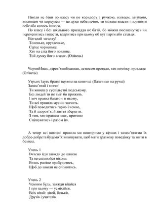 Ніколи не біжи по класу чи по коридору з ручкою, олівцем, лінійкою,
косинцем чи циркулем — це дуже небезпечно, ти можеш впасти і поранити
себе або когось іншого.
По класу і без шкільного приладдя не бігай, бо можна послизнутись чи
перечепитись і впасти, вдаритись при цьому об кут парти або стільця.
Відгадай загадку!
Тоненьке, кругленьке,
Серце чорненьке.
Хто на слід його погляне,
Той думку його вгадає. (Олівець)
ЧорнийІван, дерев’янийкаптан, де носом проведе, там помітку прокладе.
(Олівець)
Утрьох їдуть братці верхом на конячці. (Пальчики на ручці)
Запам’ятай і вивчи!
Ти живеш у суспільстві людському.
Без людей ти не зміг би прожить.
І хоч правил багато є в ньому,
Ти всі правила мусиш завчить.
Щоб поводитись гарно і чемно,
Та й здоров’я, й життя зберегти.
З тим, хто правила знає, приємно
Спілкуватись і разом іти.
А тепер всі вивчені правила ми повторимо у віршах і запам’ятаємо їх
добре-добрета будемо їх виконувати, щоб мати зразкову поведінку та жити в
безпеці.
Учень 1
Вчасно йди завжди до школи
Та не спізнюйся ніколи.
Вчись раніше пробудитись,
Щоб до школи не спізнитись.
Учень 2
Чемним будь, завжди вітайся
І при цьому — усміхайся.
Всіх вітай: дітей, батьків,
Друзів і учителів.
 
