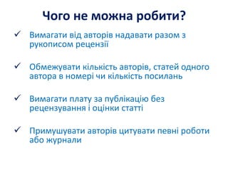 Чого не можна робити?
 Вимагати від авторів надавати разом з
рукописом рецензії
 Обмежувати кількість авторів, статей одного
автора в номері чи кількість посилань
 Вимагати плату за публікацію без
рецензування і оцінки статті
 Примушувати авторів цитувати певні роботи
або журнали
 