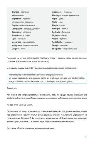 Повторяю их (лучше всего быстро повторить слова – закрыть часть с иностранными
словами, и вспоминать их, глядя на перевод).
И в рамках грамматики с Д2 у меня осталось грамматическое упражнение:
Употребите во множественном числе следующие слова:
Un nuovo passaporto, uno studente calmo, un professore nervoso, uno student calmo,
una piccola ditta, una sedia stretta, una cucina larga, una risposta giusta…
Делаю его.
Как можно его «спроецировать»? Вспомните, есть ли среди ваших знакомых uno
studente calmo, или un professore nervoso, и составьте небольшие предложения вслух.
На все это у меня 20 минут.
Оставшиеся 20 минут я занимаюсь с новым материалом. Его должно хватить, чтобы
познакомиться с новыми итальянскими звуками, буквами и выполнить упражнения на
произношение. В рамках Д 4 я повторю то, что останется с Д 2 по грамматике, и повторю
звуки и буквы, взятые в Д 3. Новым в Д 4 будет грамматический материал.
Вот таким образом проходим весь недельный цикл.
36
Signora – госпожа
(обращение)
Signorina – госпожа
(обращение к девушке)
Bagno – ванная комната
Compagna – загород, деревня
Spagnolo – испанец
Spagnola – испанка
Ogni – каждый
Insegnare – преподавать
Insegnante – преподаватель
Giugno – июнь
Ingegnere – инженер
Montagna – горы, горная цепь
Figlia – дочь
Figlio – сын
Moglie – жена
Famiglia – семья
Bottiglia – бутылка
Biglietto – билет
Foglio – бумаги
Portafoglio – кошелек
Sbaglio – ошибка
Sbagliato – неправильный
 