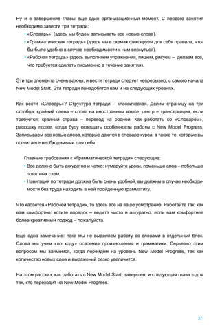 Ну и в завершение главы еще один организационный момент. С первого занятия
необходимо завести три тетради:
• «Словарь» (здесь мы будем записывать все новые слова).
• «Грамматическая тетрадь» (здесь мы в схемах фиксируем для себя правила, что-
бы было удобно в случае необходимости к ним вернуться).
• «Рабочая тетрадь» (здесь выполняем упражнения, пишем, рисуем – делаем все,
что требуется сделать письменно в течение занятия).
Эти три элемента очень важны, и вести тетради следует непрерывно, с самого начала
New Model Start. Эти тетради понадобятся вам и на следующих уровнях.
Как вести «Словарь»? Структура тетради – классическая. Делим страницу на три
столбца: крайний слева – слова на иностранном языке, центр – транскрипция, если
требуется; крайний справа – перевод на родной. Как работать со «Словарем»,
расскажу позже, когда буду освещать особенности работы с New Model Progress.
Записываем все новые слова, которые даются в словаре курса, а также те, которые вы
посчитаете необходимыми для себя.
Главные требования к «Грамматической тетради» следующие:
• Все должно быть аккуратно и четко: нумеруйте уроки, поменьше слов – побольше
понятных схем.
• Навигация по тетради должна быть очень удобной, вы должны в случае необходи-
мости без труда находить в ней пройденную грамматику.
Что касается «Рабочей тетради», то здесь все на ваше усмотрение. Работайте так, как
вам комфортно: хотите порядок – ведите чисто и аккуратно, если вам комфортнее
более креативный подход – пожалуйста.
Еще одно замечание: пока мы не выделяем работу со словами в отдельный блок.
Слова мы учим «по ходу» освоения произношения и грамматики. Серьезно этим
вопросом мы займемся, когда перейдем на уровень New Model Progress, так как
количество новых слов и выражений резко увеличится.
На этом рассказ, как работать с New Model Start, завершен, и следующая глава – для
тех, кто переходит на New Model Progress.
37
 