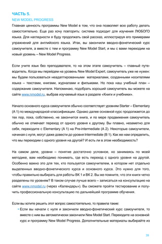 ЧАСТЬ 5.
NEW MODEL PROGRESS
Главная ценность программы New Model в том, что она позволяет всю работу делать
самостоятельно. Еще раз хочу повторить: система подходит для изучения ЛЮБОГО
языка. Для наглядности я буду продолжать свой рассказ, иллюстрируя его примерами
упражнений для английского языка. Итак, вы закончили вводно-фонетический курс
самоучителя, а вместе с тем и программу New Model Start, и мы с вами переходим на
новый уровень – New Model Progress.
Если учите язык без преподавателя, то на этом этапе самоучитель – главный путе-
водитель. Когда мы перейдем на уровень New Model Expert, самоучитель уже не нужен:
мы будем пользоваться неадаптированными материалами, созданными носителями
языка – текстами, книгами, журналами и фильмами. Но пока наш учебный план –
содержание самоучителя. Напоминаю, подобрать хороший самоучитель вы можете на
сайте www.nmodel.ru, выбрав изучаемый язык в разделе «Книги и учебники».
Начало основного курса самоучителя обычно соответствует уровням Starter – Elementary
(A 1) по международной классификации. Однако далее основной курс продолжается до
тех пор, пока, собственно, не закончится книга, и по мере продвижения самоучитель
обычно не отмечает переход от одного уровня к другому. Вы плавно, незаметно для
себя, переходите c Elementary (A 1) на Pre-intermediate (A 2). Некоторые самоучители,
начиная с нуля, могут даже довести до уровня Intermediate (B 1). Как же нам определить,
что мы переходим с одного уровня на другой? И есть ли в этом необходимость?
На самом деле, уровни – понятие достаточно условное, но занимаясь по моей
методике, вам необходимо понимать, где есть переход с одного уровня на другой.
Особенно важно это для тех, кто пользуется самоучителем, в котором нет отдельно
выделенных вводно-фонетического курса и основного курса. Это нужно для того,
чтобы правильно выбирать для работы ВК 1 и ВК 2. Вы же помните, что эти книги четко
разделены по уровням? В таком случае лучше всего – записаться на консультацию на
сайте www.nmodel.ru (через «Календарь»). Вы сможете пройти тестирование и полу-
чить профессиональную консультацию по дальнейшей программе обучения.
Если вы хотите решить этот вопрос самостоятельно, то правила такие:
• Если вы начали с нуля и закончили вводно-фонетический курс самоучителя, то
вместе с ним вы автоматически закончили New Model Start. Переходите на основной
курс и программу New Model Progress. Дополнительные материалы выбирайте из
39
 