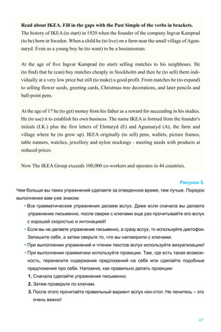 47
Рисунок 5.
Чем больше вы таких упражнений сделаете за отведенное время, тем лучше. Порядок
выполнения вам уже знаком:
• Все грамматические упражнения делаем вслух. Даже если сначала вы делаете
упражнение письменно, после сверки с ключами еще раз прочитывайте его вслух
с хорошей скоростью и интонацией!
• Если вы не делаете упражнение письменно, а сразу вслух, то используйте диктофон.
Запишите себя, а затем сверьте то, что вы наговорили с ключами.
• При выполнении упражнений и чтении текстов вслух используйте визуализацию!
• При выполнении грамматики используйте проекции. Там, где есть такая возмож-
ность, перенесите содержание предложений на себя или сделайте подобные
предложения про себя. Напомню, как правильно делать проекции:
1. Сначала сделайте упражнение письменно.
2. Затем проверьте по ключам.
3. После этого прочитайте правильный вариант вслух нон-стоп. Не ленитесь – это
очень важно!
Read about IKEA. Fill in the gaps with the Past Simple of the verbs in brackets.
The history of IKEA (to start) in 1920 when the founder of the company Ingvar Kamprad
(to be) born in Sweden. When a child he (to live) on a farm near the small village of Agun-
naryd. Even as a young boy he (to want) to be a businessman.
At the age of five Ingvar Kamprad (to start) selling matches to his neighbours. He
(to find) that he (can) buy matches cheaply in Stockholm and then he (to sell) them indi-
vidually at a very low price but still (to make) a good profit. From matches he (to expand)
to selling flower seeds, greeting cards, Christmas tree decorations, and later pencils and
ball-point pens.
At the age of 17 he (to get) money from his father as a reward for succeeding in his studies.
He (to use) it to establish his own business. The name IKEA is formed from the founder's
initials (I.K.) plus the first letters of Elmtaryd (E) and Agunnaryd (A), the farm and
village where he (to grow up). IKEA originally (to sell) pens, wallets, picture frames,
table runners, watches, jewellery and nylon stockings - meeting needs with products at
reduced prices.
Now The IKEA Group exceeds 100,000 co-workers and operates in 44 countries.
 