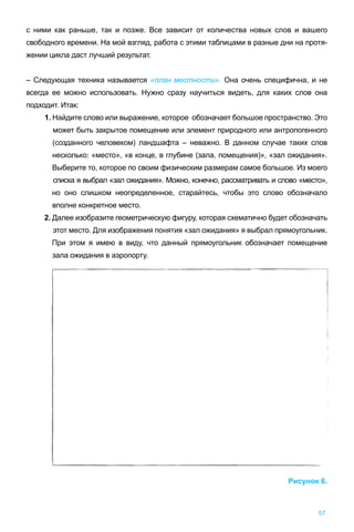 57
с ними как раньше, так и позже. Все зависит от количества новых слов и вашего
свободного времени. На мой взгляд, работа с этими таблицами в разные дни на протя-
жении цикла даст лучший результат.
– Следующая техника называется «план местности». Она очень специфична, и не
всегда ее можно использовать. Нужно сразу научиться видеть, для каких слов она
подходит. Итак:
1. Найдите слово или выражение, которое обозначает большое пространство. Это
может быть закрытое помещение или элемент природного или антропогенного
(созданного человеком) ландшафта – неважно. В данном случае таких слов
несколько: «место», «в конце, в глубине (зала, помещения)», «зал ожидания».
Выберите то, которое по своим физическим размерам самое большое. Из моего
списка я выбрал «зал ожидания». Можно, конечно, рассматривать и слово «место»,
но оно слишком неопределенное, старайтесь, чтобы это слово обозначало
вполне конкретное место.
2. Далее изобразите геометрическую фигуру, которая схематично будет обозначать
этот место. Для изображения понятия «зал ожидания» я выбрал прямоугольник.
При этом я имею в виду, что данный прямоугольник обозначает помещение
зала ожидания в аэропорту.
Рисунок 6.
 