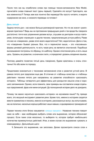 60
После того как вы отработали слова при помощи техник-запоминалок New Model,
прочитайте снова главный текст (день первый). Сделайте это вслух! Чувствуете, как
все изменилось?! Теперь вам все понятно без перевода! Вы просто читаете, и видите
содержание как кино, и никакого перевода «в голове»!
День пятый
Задача пятого дня – как можно больше разговорной практики. Но что же значит «разго-
ворная практика»? Ведь мы на протяжении предыдущих дней и так вроде бы говорили
достаточно: почти все упражнения делаем вслух, слушаем за диктором и вслух повто-
ряем, используем «проекции» и другие техники, предполагающие устную работу. Разве
это все не «говорение», разве этого всего недостаточно? Нет, недостаточно. Дело в том,
что «говорение» бывает разным. Все, что я перечислил выше, – это «пассивные»
формы речевой деятельности, то есть такая речь не является спонтанной. Подобные
высказывания построены по образцу, по шаблону. Однако спонтанная речь и есть наша
цель. Уровень ее развития, в конечном счете, и определяет уровень владения языком.
Поэтому давайте посвятим пятый день говорению, будем креативны и очень спон-
танны! Но обо всем по порядку.
Продолжаем знакомиться с техниками запоминания слов и развития устной речи. В
рамках пятого дня предлагаю еще две. В отличие от «таблицы качества» и «таблицы
действия» техники пятого дня направлены на развитие способности «рассказать
историю». Таблицы четвертого дня эффективны для раскрытия смысла слов и хоро-
шего запоминания. Однако, если помните, свои примеры мы составляли в виде отдель-
ных предложений, фраз или мини-ситуаций. До полноценной истории дело не доходило.
Почему так важно научиться «рассказать историю» на изучаемом языке? Ну, прежде
всего, это мощный инструмент развития речи. Кроме того, именно в историях сходятся
вместе грамматика и лексика, именно в историях, рассказанных вслух, мы испытываем,
как на полигоне, насколько хорошо работают наши навыки, и одновременно тренируем их!
Первая техника этого блока называется «опиши процесс». Название техники говорит
само за себя – вам необходимо выбрать слово или выражение, которое обозначает
процесс. Если таких слов несколько, то выберете то, которое требует наибольшего
количества промежуточных действий. Итак, в моем случае это выражение «уезжать в
командировку». Дальнейшие шаги:
1. Запишите это выражение, как заголовок. Далее просмотрите список слов и
 
