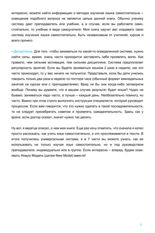 интересно, можете найти информацию о методах изучения языка самостоятельно –
освещение подобного вопроса не является целью данной книги. Обычно ученику
систему дает преподаватель или учебник, а в случае, если вы работаете само-
стоятельно, то учебник в виде самоучителя. Моя книга научит вас создавать свою
систему изучения языка самостоятельно, быть независимым от учителей, курсов и
всего прочего.
• Дисциплина. Для того чтобы заниматься по какой-то определенной системе, нужно
найти силы, время, очень часто приходится заставлять себя проявлять волю. Как
правило, чем сильнее мотивация, тем сильнее дисциплина. Система предполагает
регулярность занятий. Если вы будете заниматься языком 2 раза в неделю, как это
часто происходит, то у вас ничего не получится. Представьте, если бы дети учились
говорить только два раза в неделю по полтора часа (обычный формат еженедельных
занятий на курсах или с преподавателем). Вряд ли бы они когда-либо заговорили
вообще. Почему вы думаете, что в вашем случае результат будет иным? Чудес не
бывает, заниматься надо часто, а лучше – каждый день. Необязательно помногу, но
часто. Важно при этом строго выполнять инструкции специалиста, который руководит
процессом. Если вам говорится, что это нужно сделать в такой последовательности,
то не следует пренебрегать советом и проявлять самодеятельность. Здесь как у
врача: если доктор сказал, значит нужно так делать.
Ну вот, я вкратце описал, о чем моя книга. Еще раз хочу отметить, что сначала я хотел
просто рассказать, как учить язык самостоятельно, и это прослеживается в тексте. В
итоге получилась универсальная система, и в 7 части вы можете узнать, как ее
использовать не только изучая язык самостоятельно, но и под руководством
преподавателя, индивидуально или в группе. Если интересно – вперед, будем осва-
ивать Новую Модель (далее New Model) вместе!
5
 