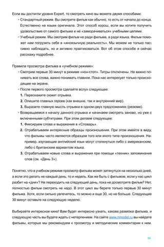 Если вы достигли уровня Expert, то смотреть кино вы можете двумя способами:
• Стандартный режим. Вы смотрите фильм как обычно, то есть от начала до конца.
Естественно на языке оригинала. Этот способ хорош, если вы хотите получить
удовольствие от самого фильма и не «заморачиваться» учебными целями.
• Учебный режим. Мы смотрим фильм не ради фильма, а ради языка. Фильм помо-
жет нам погрузить себя в «иноязычную реальность». Мы можем не только пас-
сивно наблюдать, но и активно практиковаться. Вот об этом способе я сейчас
расскажу подробнее.
Правила просмотра фильма в «учебном режиме»:
• Смотрим первые 30 минут в режиме «нон-стоп». Титры отключены. Не важно по-
нимать все слова, важно понимать главное. Пока нас интересует только происхо-
дящее на экране.
• После первого просмотра сделайте вслух следующее:
1. Перескажите сюжет отрывка.
2. Опишите главных героев (как внешне, так и внутренний мир).
3. Выразите главную мысль отрывка в одном-двух предложениях (резюме).
• Возвращаемся к началу данного отрывка и начинаем смотреть заново, но уже с
включенными субтитрами. При этом делаем следующее:
1. Фиксируем слова и выражения в «Словарь».
2. Отрабатываем интересные образцы произношения. При этом имейте в виду,
что фильмы часто являются образцом того или иного типа произношения. На-
пример, изучающие английский язык могут столкнуться либо с американским,
либо с британским вариантом языка.
3. Отрабатываем новые слова и выражения при помощи «техник» запоминания
слов (см. «День 3»).
Понятно, что в учебном режиме просмотр фильма может затянуться на несколько дней,
а если это делать не каждый день, то и недель. Как же быть с фильмом, если у нас цикл
разбит на «дни»? Не переходить на следующий день, пока не досмотрите фильм? Нет,
полностью фильм смотреть не надо. В этот цикл вы берете только первые 30 минут
фильма. Хотя, если сильно увлечетесь, то можно и еще 30, но не больше. Следующие
30 минут оставьте на следующую неделю.
Выбирайте интересное кино! Вам будет интересно узнать, какова развязка фильма, и
следующую часть вы будете ждать с нетерпением. На сайте www.nmodel.ru вы найдете
фильмы, которые мы рекомендуем к просмотру и методические комментарии к ним.
86
 