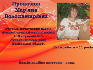 Проказюк М.В.
Проказюк
Мар'яна
Володимирівна
вчитель початкових класів
Луцької спеціалізованої школи
І-ІІІ ступенів №5
Луцької міської ради
Волинської області
Стаж роботи – 11 років
Кваліфікаційна категорія - вища
 