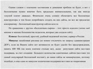 Одним словом с платными хостингами и доменами проблем не будет, а вот с
бесплатными нужно конечно быть предельно внимательными, так как иногда
«скупой платит дважды». Физически очень сложно обсмотреть все бесплатные
конструкторы и тем более попробовать создать на них сайты, но все же предлагаю
альтернативу - бесплатный конструктор сайтов ucoz.ru
По сравнению с другим «бесплатным сыром» - этот просто идеален (лично моё
мнение и мнение большинства педагогов, которые уже создали сайт).
Плюсы: бесплатный, простой, удобный надежный хостинг, сервер в России
Минусы: назойливая реклама (ее можно отключить по запросу администрации
ДОУ), если на Вашем сайте нет активности он будет удалён без предупреждения,
память 600 МБ (на моем платном столько же), далее репутация сайта все-таки
подорвана, за счет создания большого количества однотипных сайтов (все-таки это
самый популярный бесплатный хостинг), но наши сайты не коммерческие, поэтому
подойдет, и еще один из минусов техническая поддержка все-таки не оперативная
 