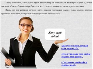 «Для чего нужен личный
сайт педагогу?»,
«Что нужно для того чтобы
создать свой сайт?»,
«Где создать свой сайт, а
главное как?»
Хочу свой
сайт!
«Хочу свой сайт», в последнее время часто слышу от своих коллег. На вопрос «Зачем?», всегда
отвечают: «Это требование скоро будет для всех, кто аттестовывается на высшую категорию»!
Жаль, что для создания личного сайта педагога мотивация именно такая, именно поэтому
предлагаю все ж таки разобраться во всех прелестях личного сайта
 