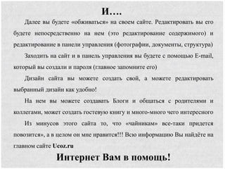 Далее вы будете «обживаться» на своем сайте. Редактировать вы его
будете непосредственно на нем (это редактирование содержимого) и
редактирование в панели управления (фотографии, документы, структура)
Заходить на сайт и в панель управления вы будете с помощью E-mail,
который вы создали и пароля (главное запомните его)
Дизайн сайта вы можете создать свой, а можете редактировать
выбранный дизайн как удобно!
На нем вы можете создавать Блоги и общаться с родителями и
коллегами, может создать гостевую книгу и много-много чего интересного
Из минусов этого сайта то, что «чайникам» все-таки придется
повозится», а в целом он мне нравится!!! Всю информацию Вы найдёте на
главном сайте Ucoz.ru
Интернет Вам в помощь!
И….
 