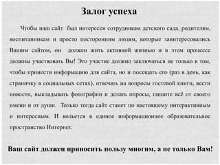 Чтобы наш сайт был интересен сотрудникам детского сада, родителям,
воспитанникам и просто посторонним людям, которые заинтересовались
Вашим сайтом, он должен жить активной жизнью и в этом процессе
должны участвовать Вы! Это участие должно заключаться не только в том,
чтобы принести информацию для сайта, но и посещать его (раз в день, как
страничку в социальных сетях), отвечать на вопросы гостевой книги, вести
новости, выкладывать фотографии и делать опросы, пишите всё от своего
имени и от души. Только тогда сайт станет по настоящему интерактивным
и интересным. И вольется в единое информационное образовательное
пространство Интернет.
Залог успеха
Ваш сайт должен приносить пользу многим, а не только Вам!
 