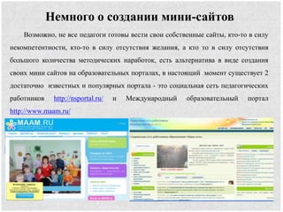 Немного о создании мини-сайтов
Возможно, не все педагоги готовы вести свои собственные сайты, кто-то в силу
некомпетентности, кто-то в силу отсутствия желания, а кто то в силу отсутствия
большого количества методических наработок, есть альтернатива в виде создания
своих мини сайтов на образовательных порталах, в настоящий момент существует 2
достаточно известных и популярных портала - это социальная сеть педагогических
работников http://nsportal.ru/ и Международный образовательный портал
http://www.maam.ru/
 